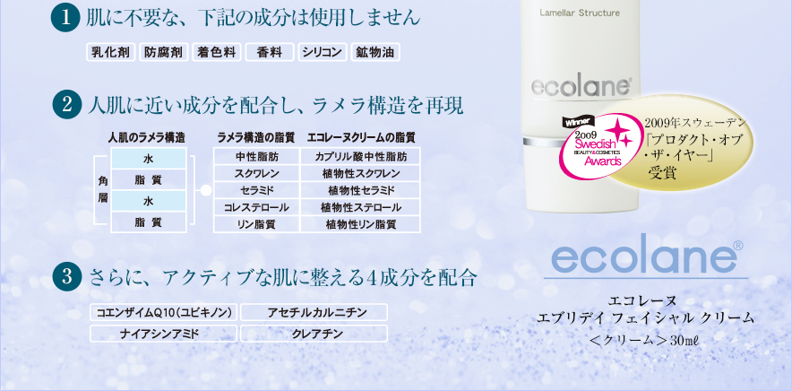 1 肌に不要な、下記の成分は使用しません 2 人肌に近い成分を配合し、ラメラ構造を再現 3 さらに、アクティブな肌に整える4成分を配合 2009年スウェーデン「プロダクト・オブ・ザ・イヤ」受賞